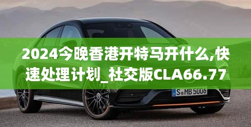 2024今晚香港开特马开什么,快速处理计划_社交版CLA66.779