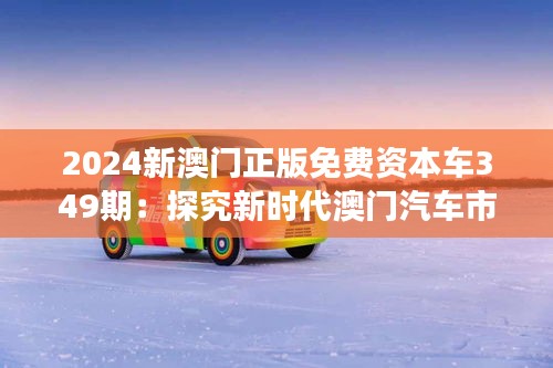 2024新澳门正版免费资本车349期：探究新时代澳门汽车市场的发展态势