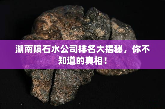 湖南陨石水公司排名大揭秘，你不知道的真相！