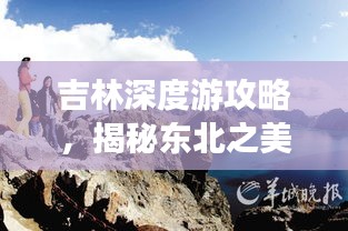 吉林深度游攻略，揭秘东北之美，畅游绝佳路线