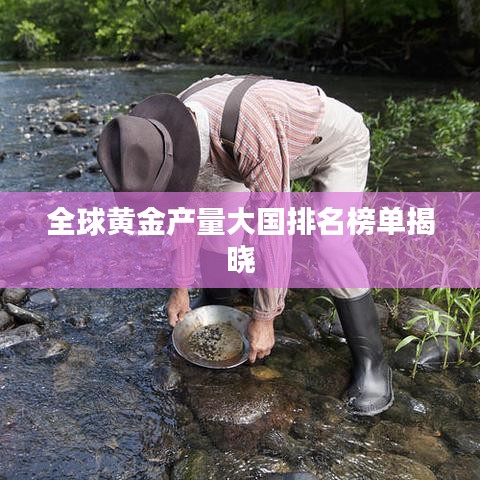 全球黄金产量大国排名榜单揭晓